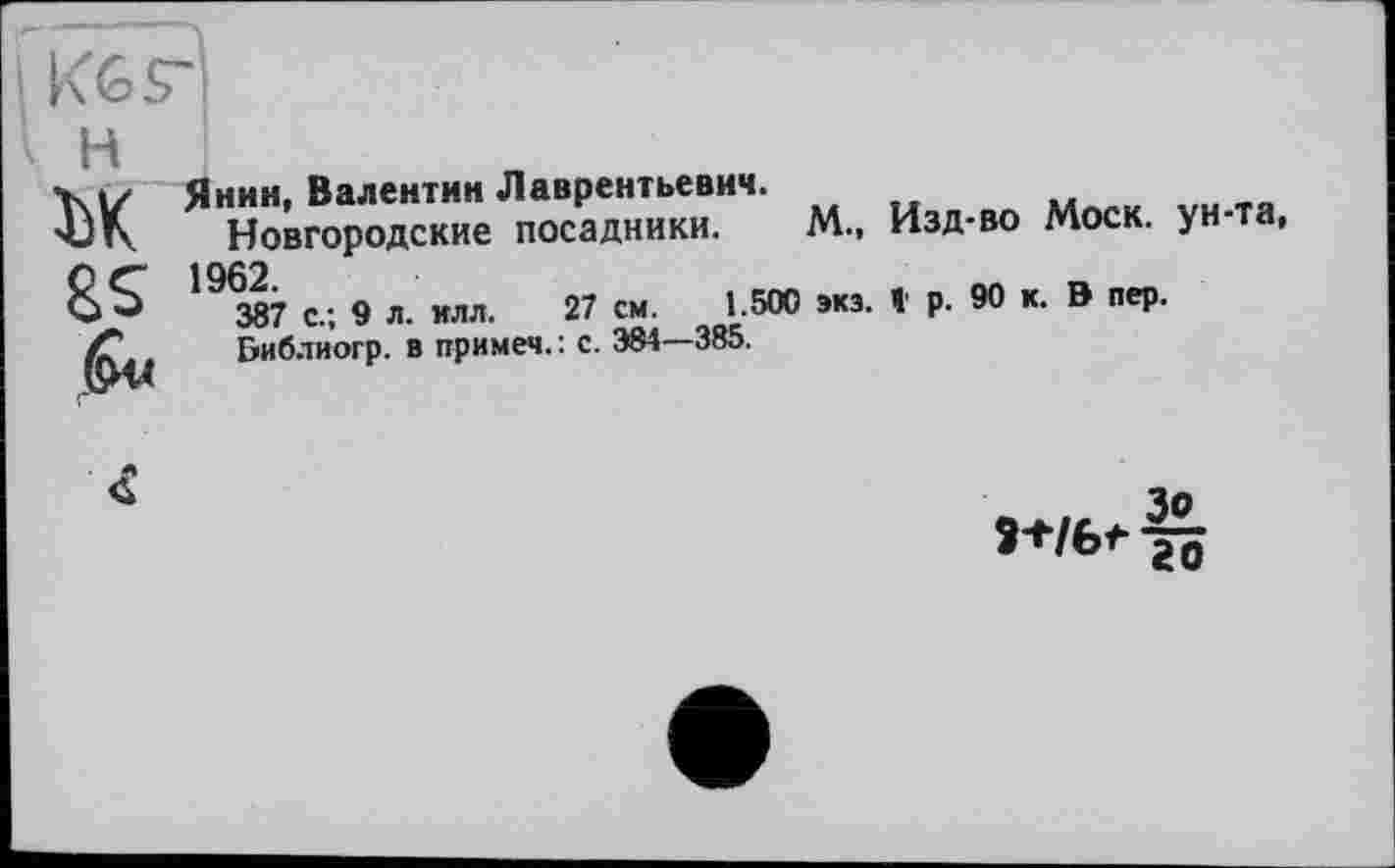 ﻿H ък
6«
Янин, Валентин Лаврентьевич.	м
Новгородские посадники. М., Изд-во Моск, ун та, 19Ж с.; 9 л. илл. 27 см. 1 500 »из. t р. 90 к. В пер.
Библиогр. в примем. : с. 384—385.

